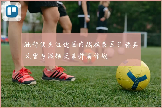 独行侠关注德国内线施泰因巴赫其父曾与诺维茨基并肩作战