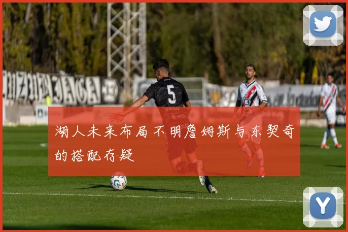 湖人未来布局不明詹姆斯与东契奇的搭配存疑