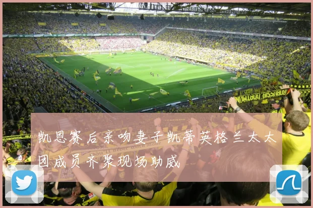 凯恩赛后亲吻妻子凯蒂英格兰太太团成员齐聚现场助威