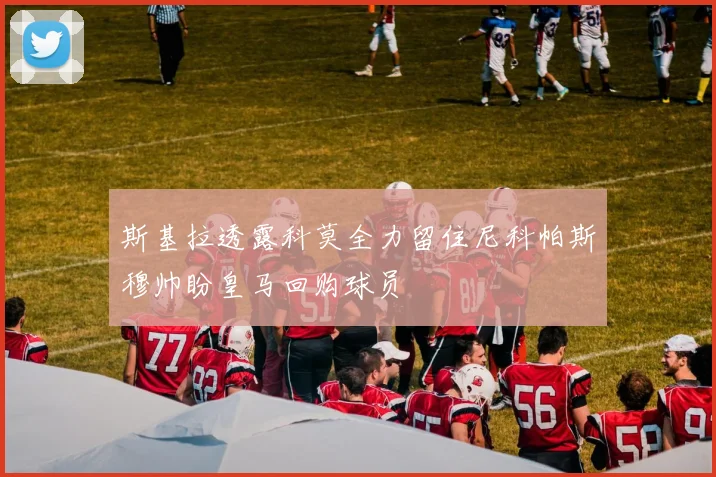 斯基拉透露科莫全力留住尼科帕斯穆帅盼皇马回购球员