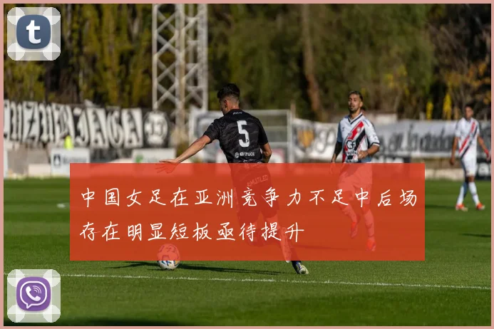 中国女足在亚洲竞争力不足中后场存在明显短板亟待提升