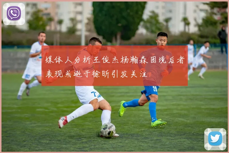 媒体人分析王俊杰杨瀚森困境后者表现或逊于徐昕引发关注