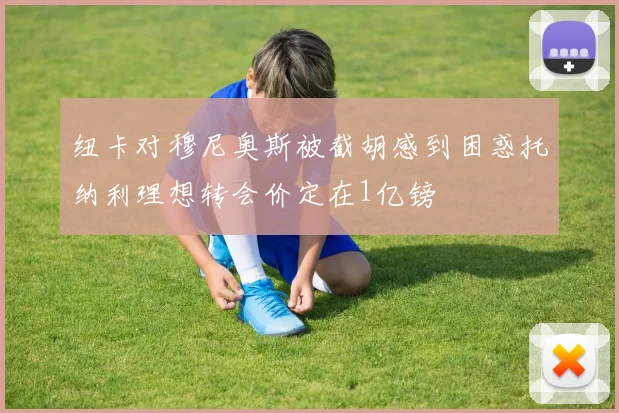 纽卡对穆尼奥斯被截胡感到困惑托纳利理想转会价定在1亿镑
