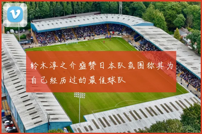 铃木淳之介盛赞日本队氛围称其为自己经历过的最佳球队