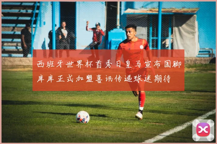 西班牙世界杯首秀日皇马宣布国脚库库正式加盟喜讯传递球迷期待