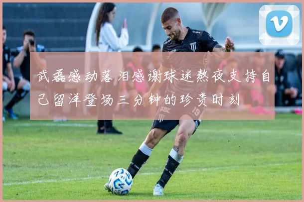 武磊感动落泪感谢球迷熬夜支持自己留洋登场三分钟的珍贵时刻