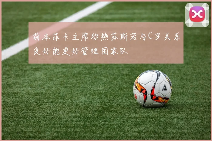 前本菲卡主席称热苏斯若与C罗关系良好能更好管理国家队