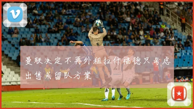 曼联决定不再外租拉什福德只考虑出售或留队方案