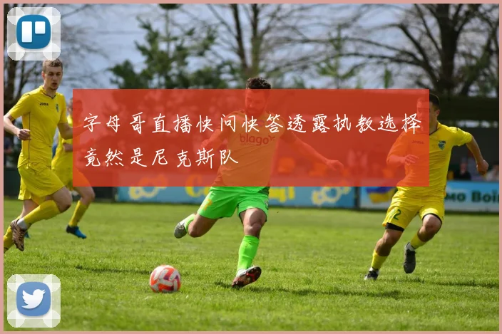 字母哥直播快问快答透露执教选择竟然是尼克斯队
