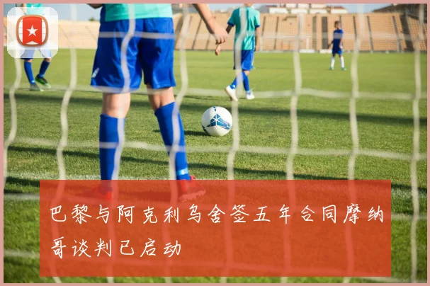 巴黎与阿克利乌舍签五年合同摩纳哥谈判已启动