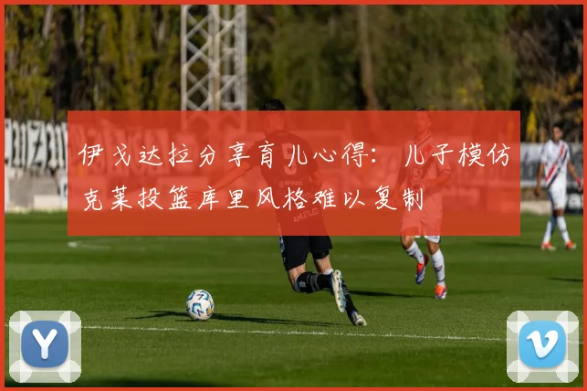 伊戈达拉分享育儿心得：儿子模仿克莱投篮库里风格难以复制