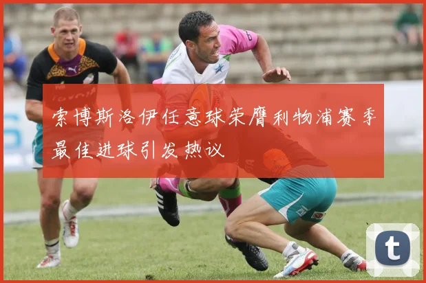 索博斯洛伊任意球荣膺利物浦赛季最佳进球引发热议