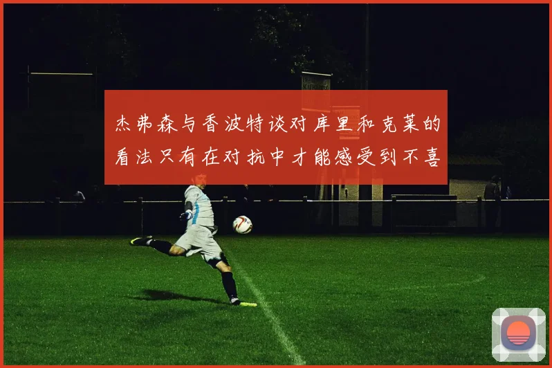 杰弗森与香波特谈对库里和克莱的看法只有在对抗中才能感受到不喜欢